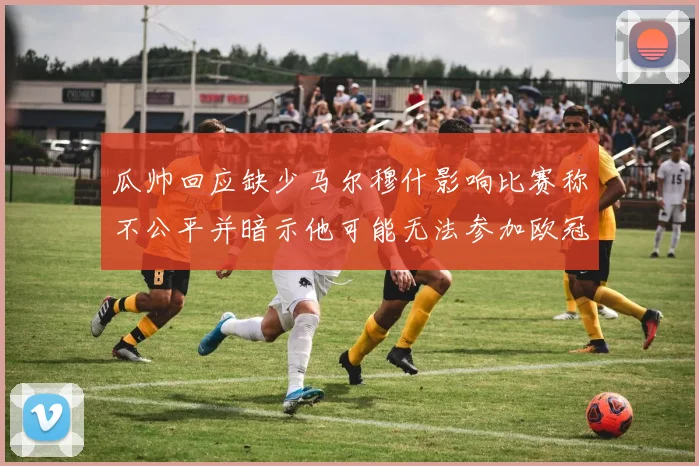 瓜帅回应缺少马尔穆什影响比赛称不公平并暗示他可能无法参加欧冠