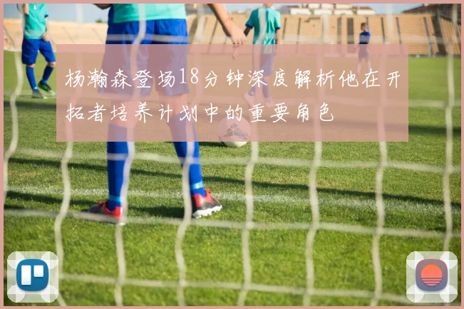 杨瀚森登场18分钟深度解析他在开拓者培养计划中的重要角色