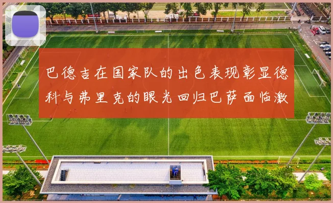 巴德吉在国家队的出色表现彰显德科与弗里克的眼光回归巴萨面临激烈竞争挑战