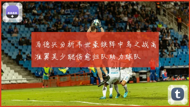 马德兴分析韦世豪缺阵中乌之战高准翼吴少聪伤愈归队助力球队
