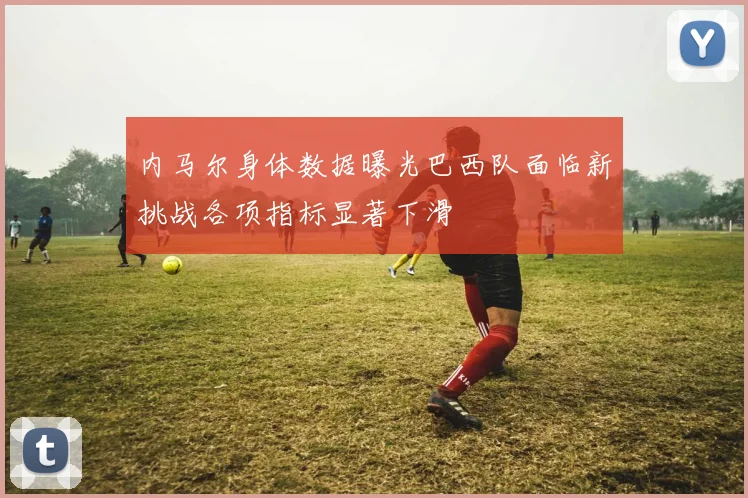 内马尔身体数据曝光巴西队面临新挑战各项指标显著下滑