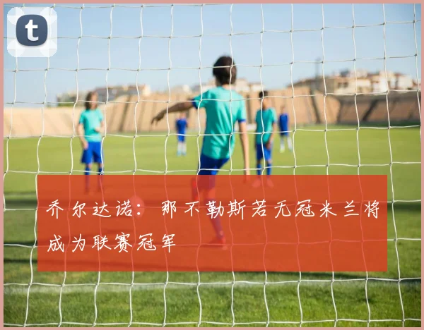 乔尔达诺：那不勒斯若无冠米兰将成为联赛冠军