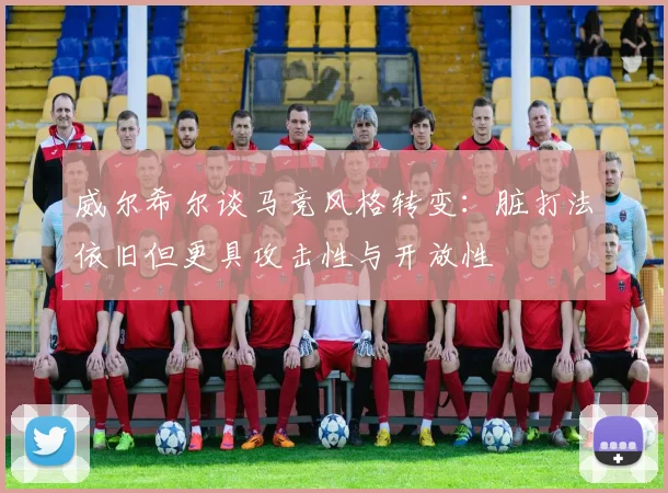 威尔希尔谈马竞风格转变：脏打法依旧但更具攻击性与开放性