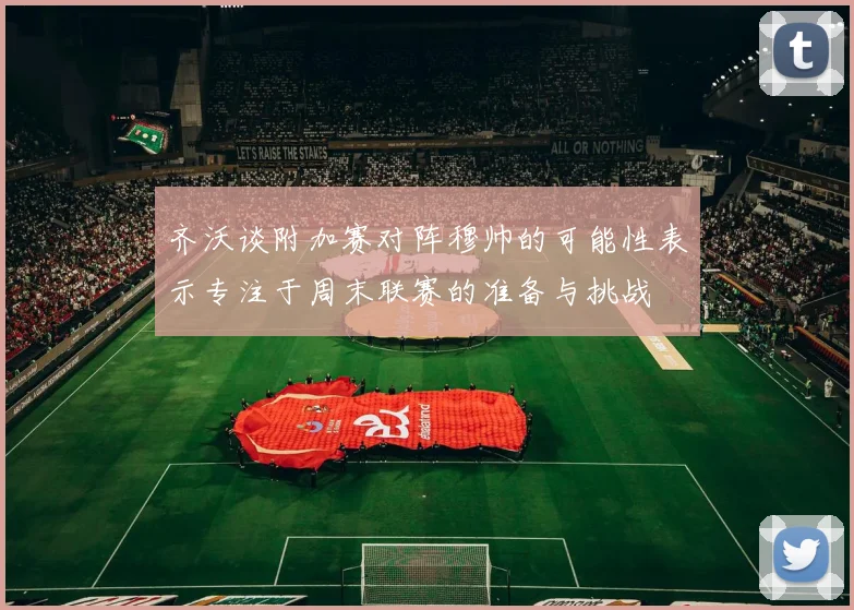 齐沃谈附加赛对阵穆帅的可能性表示专注于周末联赛的准备与挑战