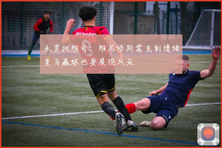 米贾托维奇：维尼修斯需克制情绪皇马赢球也要展现风采
