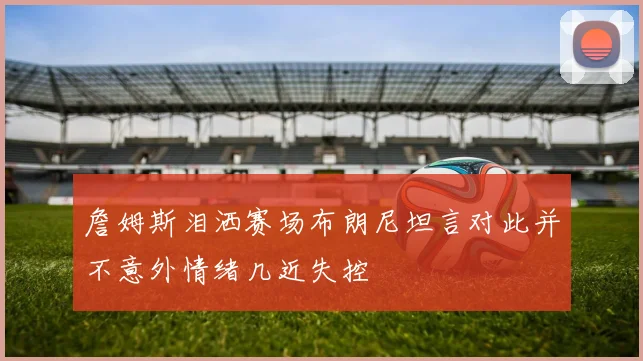 詹姆斯泪洒赛场布朗尼坦言对此并不意外情绪几近失控