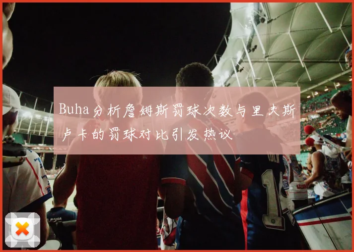 Buha分析詹姆斯罚球次数与里夫斯卢卡的罚球对比引发热议