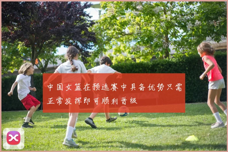 中国女篮在预选赛中具备优势只需正常发挥即可顺利晋级