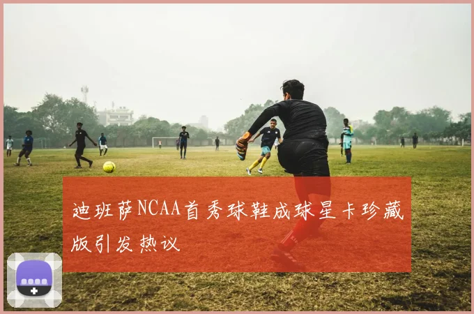 迪班萨NCAA首秀球鞋成球星卡珍藏版引发热议
