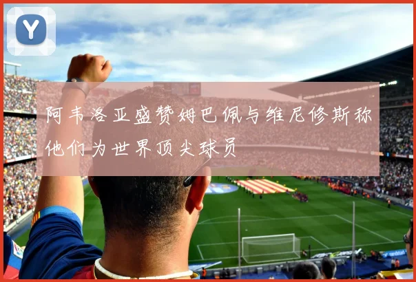 阿韦洛亚盛赞姆巴佩与维尼修斯称他们为世界顶尖球员