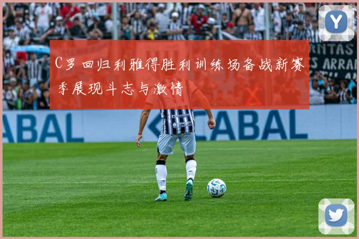 C罗回归利雅得胜利训练场备战新赛季展现斗志与激情