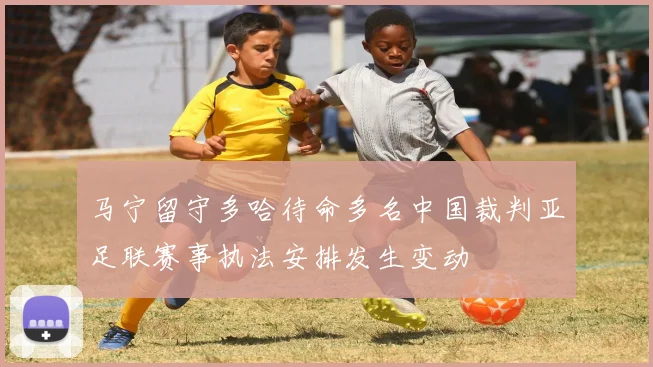 马宁留守多哈待命多名中国裁判亚足联赛事执法安排发生变动