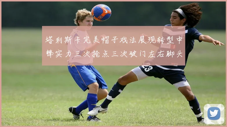 塔利斯卡完美帽子戏法展现转型中锋实力三次抢点三次破门左右脚头球俱佳