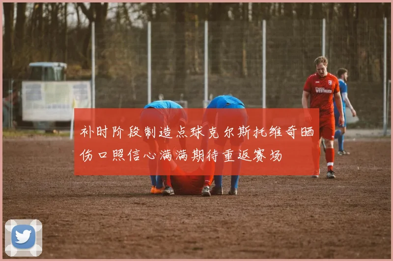 补时阶段制造点球克尔斯托维奇晒伤口照信心满满期待重返赛场