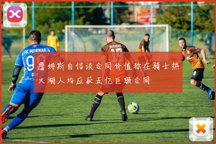 詹姆斯自信谈合同价值称在骑士热火湖人均应获五亿巨额合同