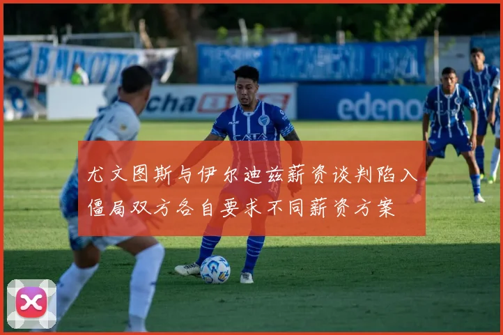 尤文图斯与伊尔迪兹薪资谈判陷入僵局双方各自要求不同薪资方案