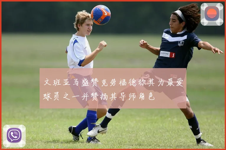 文班亚马盛赞克劳福德称其为最爱球员之一并赞扬其导师角色