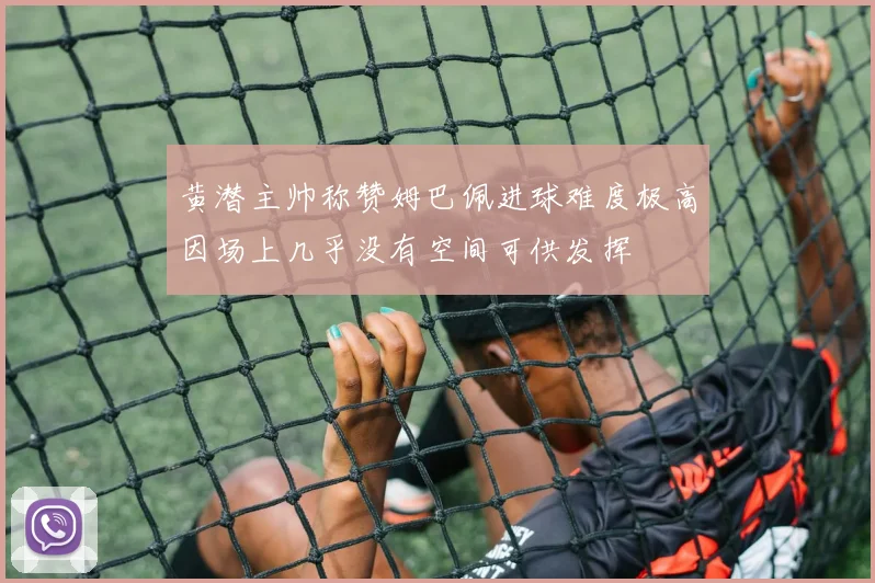 黄潜主帅称赞姆巴佩进球难度极高因场上几乎没有空间可供发挥