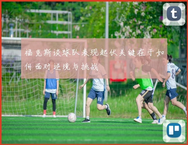 福克斯谈球队表现起伏关键在于如何面对逆境与挑战