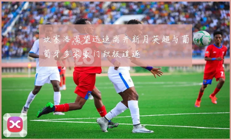 坎塞洛渴望迅速离开新月英超与葡萄牙多家豪门积极追逐