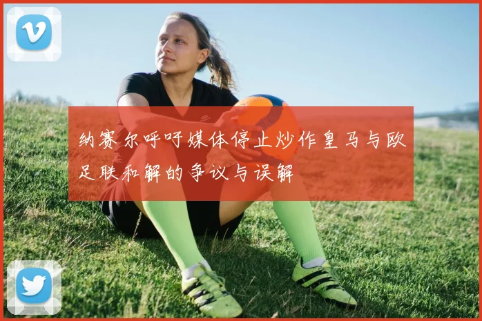 纳赛尔呼吁媒体停止炒作皇马与欧足联和解的争议与误解