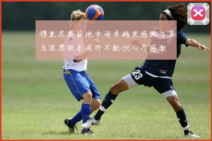 穆里尼奥获地中海卓越奖感慨与罗马深厚联系或许不配但心存感激