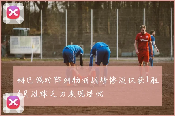 姆巴佩对阵利物浦战绩惨淡仅获1胜3负进球乏力表现堪忧