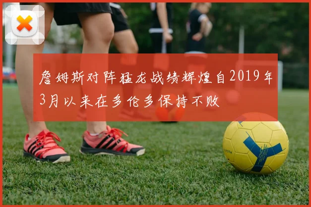 詹姆斯对阵猛龙战绩辉煌自2019年3月以来在多伦多保持不败