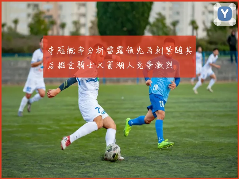 夺冠概率分析雷霆领先马刺紧随其后掘金骑士火箭湖人竞争激烈