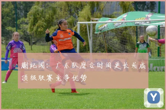 蒯纪闻：广东队磨合时间更长或成顶级联赛竞争优势