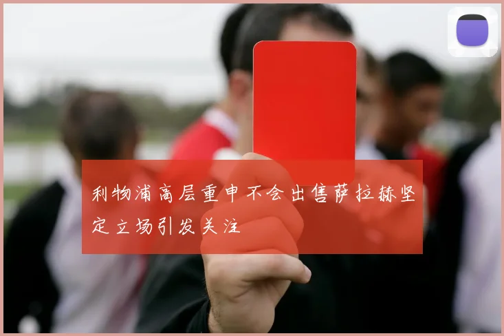 利物浦高层重申不会出售萨拉赫坚定立场引发关注