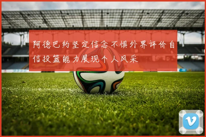 阿德巴约坚定信念不惧外界评价自信投篮能力展现个人风采