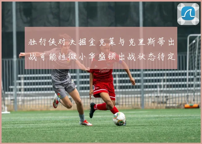 独行侠对决掘金克莱与克里斯蒂出战可能性微小华盛顿出战状态待定