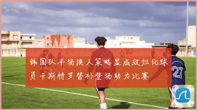 韩国队半场换人策略显成效归化球员卡斯特罗替补登场助力比赛