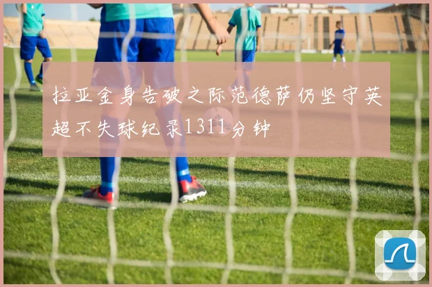 拉亚金身告破之际范德萨仍坚守英超不失球纪录1311分钟