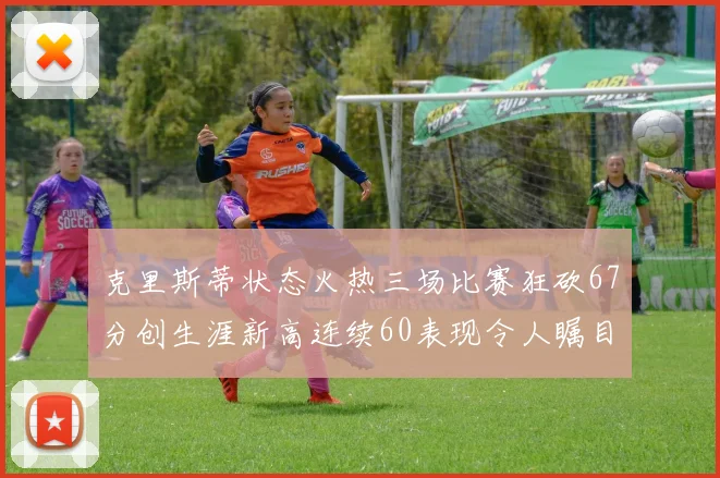 克里斯蒂状态火热三场比赛狂砍67分创生涯新高连续60表现令人瞩目