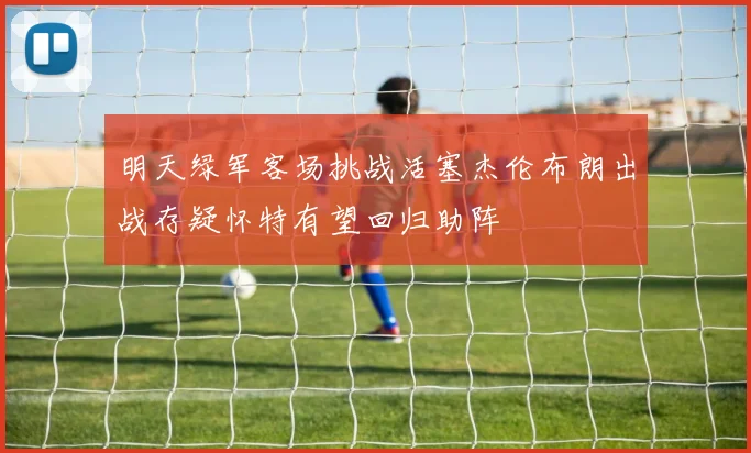 明天绿军客场挑战活塞杰伦布朗出战存疑怀特有望回归助阵