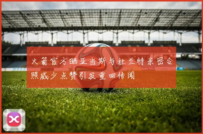 火箭官方晒亚当斯与杜兰特亲密合照威少点赞引发重回传闻