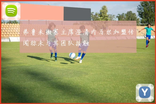 弗鲁米嫩塞主席澄清内马尔加盟传闻称未与其团队接触