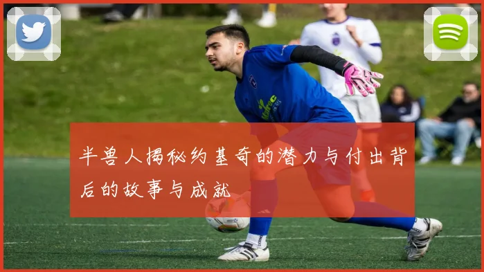 半兽人揭秘约基奇的潜力与付出背后的故事与成就
