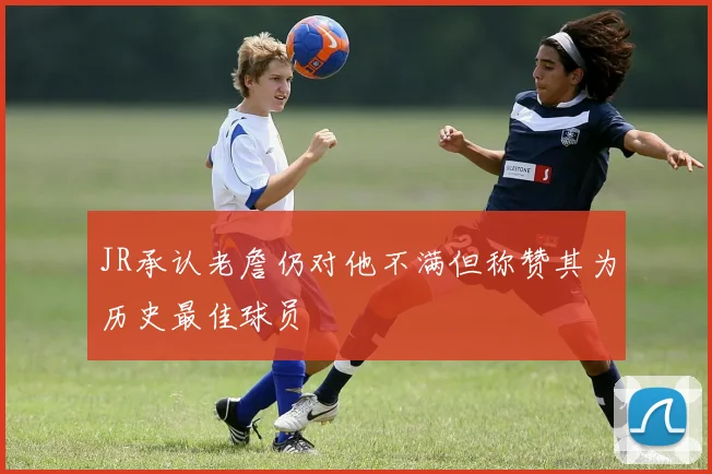 JR承认老詹仍对他不满但称赞其为历史最佳球员